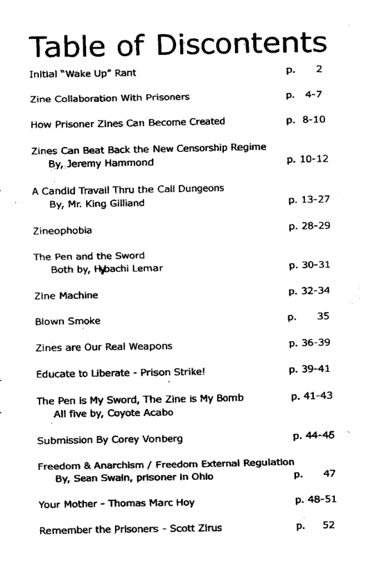 Table of Dlscontents  Initial “Wake Up" Rant . Zine Collaboration With Prisoners p. 47 How Prisoner Zines Can Become Created 8-10 Zines Can Beat Back the New Censorship Regime  By, Jeremy Hammond p. 10-12 A Candid Travall Thru the Call Dungeons  By, Mr. King Gilliand p.13-27 Zineophobia p. 28-29 The Pen and the Sword  Both by, Hypachi Lemar p.30-31 Zine Machine p.32-34 Blown Smoke 35 Zines are Our Real Weapons p. 36-39 Educate to Liberate - Prison Strike! p. 39-41 The Pen is My Sword, The Zine is My Bomb p.41-43  All five by, Coyote Acabo Submission By Corey Vonberg p. 44-46 Freedom & Anarchism / Freedom External Regulation  By, Sean Swain, prisoner in Ohio P 47 Your Mother - Thomas Marc Hoy p. 48-51 Remember the Prisoners - Scott Zirus 52  